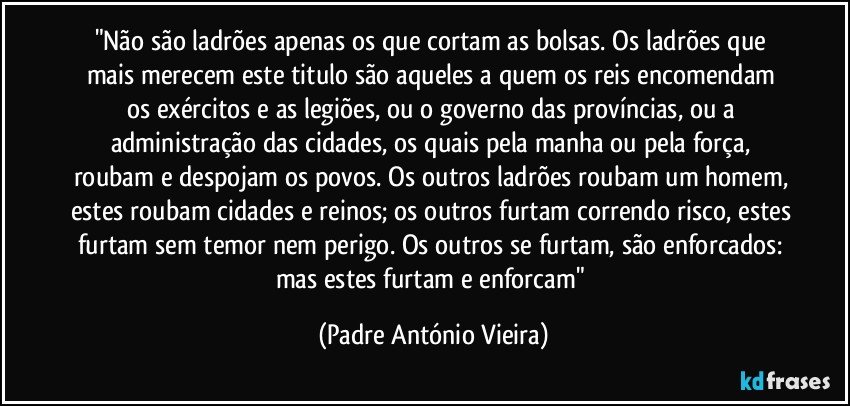 "Não são ladrões apenas os que cortam as bolsas. Os ladrões que mais merecem este titulo são aqueles a quem os reis encomendam os exércitos e as legiões, ou o governo das províncias, ou a administração das cidades, os quais pela manha ou pela força, roubam e despojam os povos. Os outros ladrões roubam um homem, estes roubam cidades e reinos; os outros furtam correndo risco, estes furtam sem temor nem perigo. Os outros se furtam, são enforcados: mas estes furtam e enforcam" (Padre António Vieira)