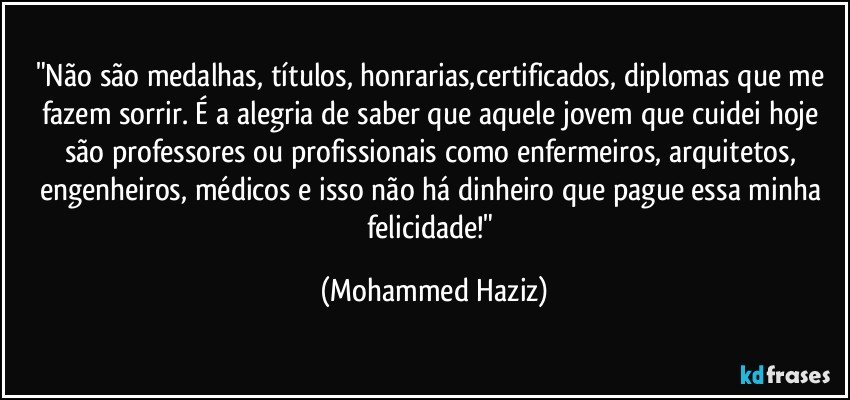 "Não são medalhas, títulos, honrarias,certificados, diplomas que me fazem sorrir. É a alegria de saber que aquele jovem que cuidei hoje são professores ou profissionais como enfermeiros, arquitetos, engenheiros, médicos e isso não há dinheiro que pague essa minha felicidade!" (Mohammed Haziz)