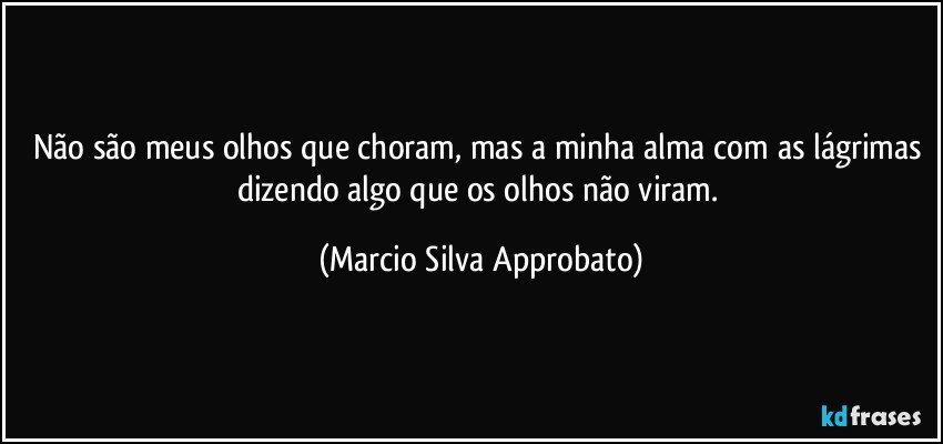 Não são meus olhos que choram, mas a minha alma com as lágrimas dizendo algo que os olhos não viram. (Marcio Silva Approbato)