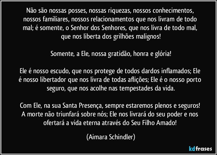 Não  são nossas posses, nossas riquezas, nossos conhecimentos, nossos familiares, nossos relacionamentos que nos livram de todo mal;  é somente, o Senhor dos Senhores, que nos livra de todo mal, que nos liberta dos grilhões malignos!

Somente, a Ele, nossa gratidão, honra e glória!

Ele é nosso escudo, que nos protege de todos dardos inflamados; Ele é nosso libertador que nos livra de todas aflições; Ele é o nosso porto seguro, que nos acolhe nas tempestades da vida.

Com Ele, na sua Santa Presença, sempre estaremos plenos e seguros! A morte não triunfará sobre nós;  Ele nos livrará do seu poder e nos ofertará a vida eterna através do Seu Filho Amado! (Aimara Schindler)