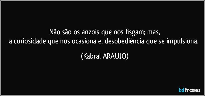 Não são os anzois que nos fisgam; mas,
a curiosidade que nos ocasiona e, desobediência que se impulsiona. (KABRAL ARAUJO)