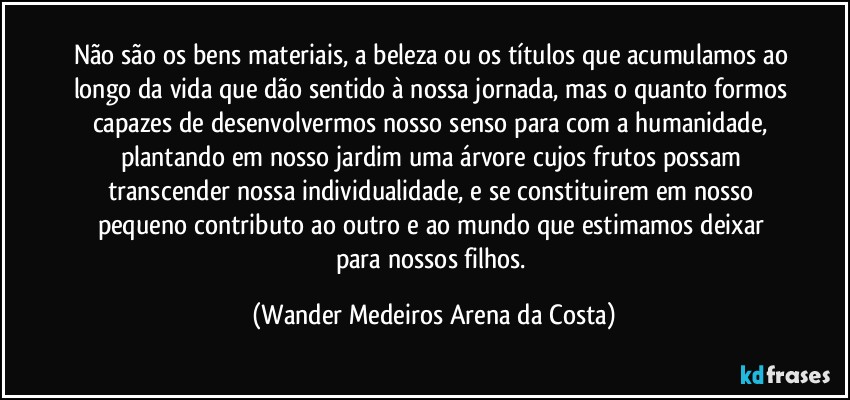 Não são os bens materiais, a beleza ou os títulos que acumulamos ao longo da vida que dão sentido à nossa jornada, mas o quanto formos capazes de desenvolvermos nosso senso para com a humanidade, plantando em nosso jardim uma árvore cujos frutos possam transcender nossa individualidade, e se constituirem em nosso pequeno contributo ao outro e ao mundo que estimamos deixar para nossos filhos. (Wander Medeiros Arena da Costa)