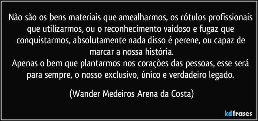 Não são os bens materiais que amealharmos, os rótulos profissionais que utilizarmos, ou o reconhecimento vaidoso e fugaz que conquistarmos, absolutamente nada disso é perene, ou capaz de marcar a nossa história.
Apenas o bem que plantarmos nos corações das pessoas, esse será para sempre, o nosso exclusivo, único e verdadeiro legado. (Wander Medeiros Arena da Costa)