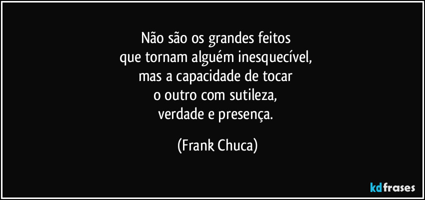 Não são os grandes feitos 
que tornam alguém inesquecível, 
mas a capacidade de tocar 
o outro com sutileza, 
verdade e presença. (Frank Chuca)
