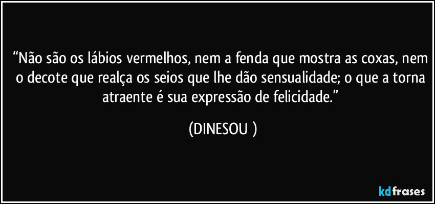 “Não são os lábios vermelhos, nem a fenda que mostra as coxas, nem o decote que realça os seios que lhe dão sensualidade; o que a torna atraente é sua expressão de felicidade.” (DINESOU )