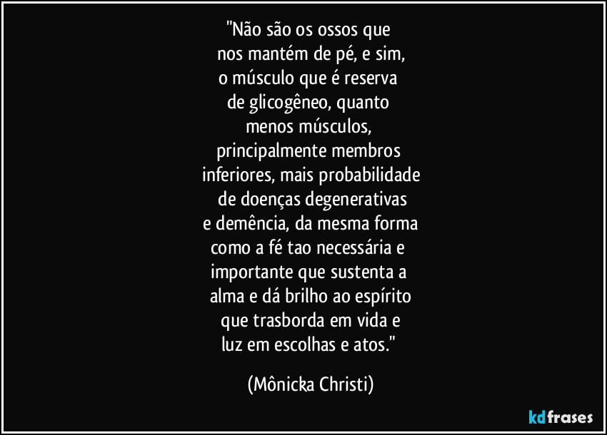 "Não são os ossos que 
nos mantém de pé, e sim,
o músculo que é reserva 
de glicogêneo, quanto 
menos músculos, 
principalmente membros 
inferiores, mais probabilidade
 de  doenças degenerativas
 e demência, da mesma forma 
como a fé tao necessária e 
importante que sustenta a 
alma e dá brilho ao espírito
 que trasborda em vida e 
luz em escolhas e atos." (Mônicka Christi)