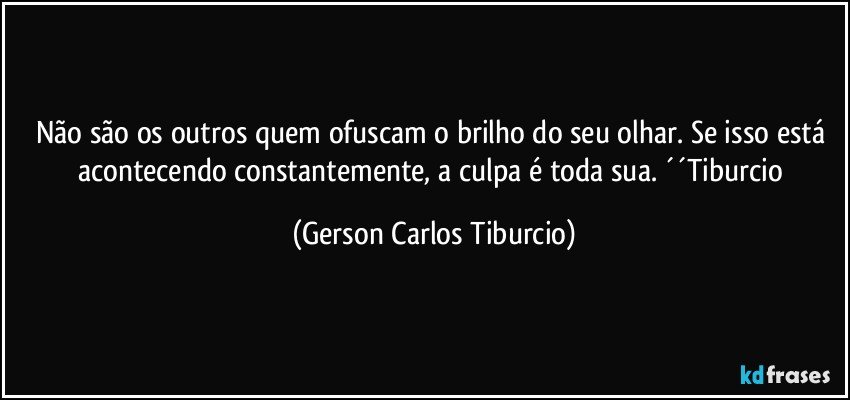 Não são os outros quem ofuscam o brilho do seu olhar. Se isso está acontecendo constantemente, a culpa é toda sua. ´´Tiburcio (Gerson Carlos Tiburcio)