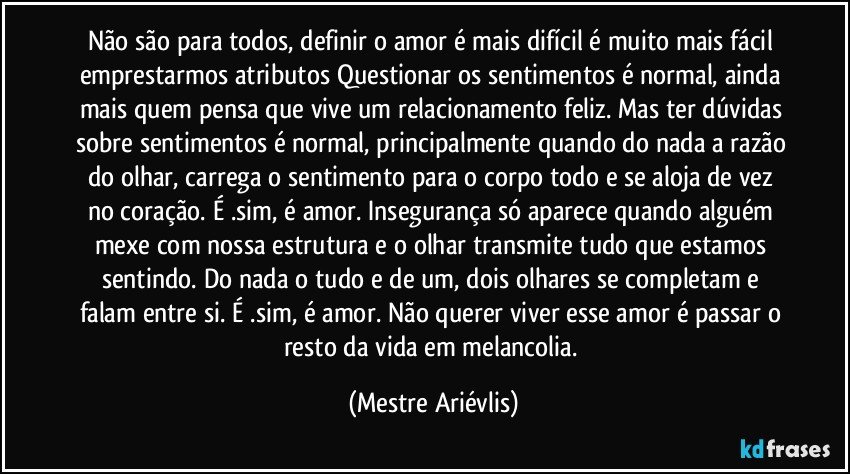 Não são para todos, definir o amor é mais difícil é muito mais fácil emprestarmos atributos  Questionar os sentimentos é normal, ainda mais quem pensa que vive um relacionamento feliz. Mas ter dúvidas sobre sentimentos é normal, principalmente quando do nada a razão do olhar, carrega o sentimento para o corpo todo e se aloja de vez no coração. É .sim, é amor. Insegurança só aparece quando alguém mexe com nossa estrutura e o olhar transmite tudo que estamos sentindo. Do nada o tudo e de um, dois olhares se completam e falam entre si. É .sim, é amor. Não querer viver esse amor é passar o resto da vida em melancolia. (Mestre Ariévlis)