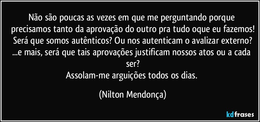 Não são poucas as vezes em que me perguntando porque precisamos tanto da aprovação do outro pra tudo oque eu fazemos!
Será que somos autênticos? Ou nos autenticam o avalizar externo?
...e mais, será que tais aprovações justificam nossos atos ou a cada ser?
Assolam-me arguições todos os dias. (Nilton Mendonça)