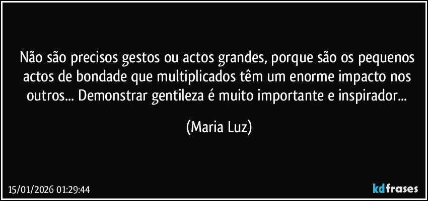 Não são precisos gestos ou actos grandes, porque são os pequenos actos de bondade que multiplicados têm um enorme impacto nos outros... Demonstrar gentileza é muito importante e inspirador... (Maria Luz)