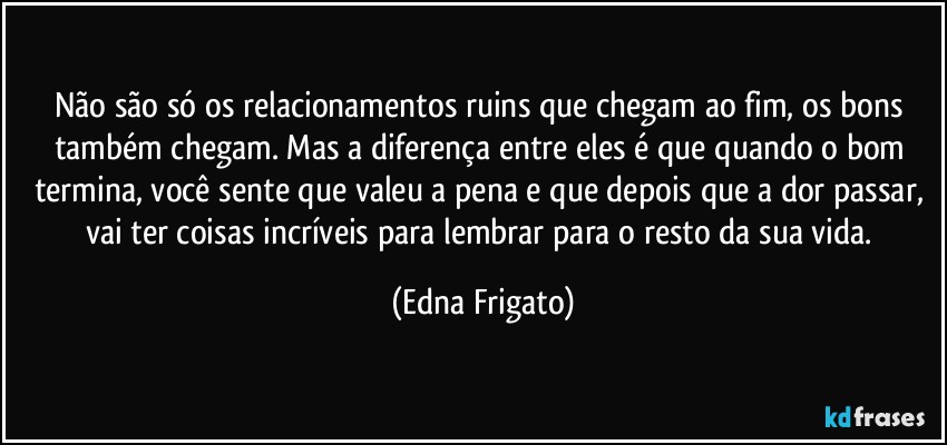 Não são só os relacionamentos ruins que chegam ao fim, os bons também chegam. Mas  a diferença entre eles é que quando o bom termina, você sente que valeu a pena e que depois que a dor passar, vai ter coisas incríveis para lembrar para o resto da sua vida. (Edna Frigato)