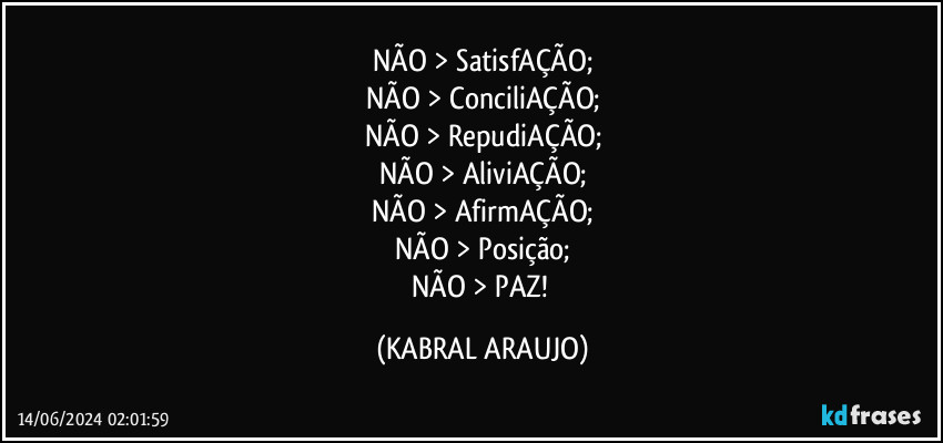 NÃO > SatisfAÇÃO;
NÃO > ConciliAÇÃO;
NÃO > RepudiAÇÃO;
NÃO > AliviAÇÃO;
NÃO > AfirmAÇÃO;
NÃO > Posição;
NÃO > PAZ! (KABRAL ARAUJO)