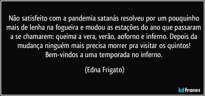 Não satisfeito com a pandemia satanás resolveu por um pouquinho mais de lenha na fogueira e mudou as estações do ano que passaram a se chamarem: queima a vera, verão, aoforno e inferno. Depois da mudança ninguém mais  precisa morrer pra visitar os quintos! Bem-vindos  a uma temporada no inferno. (Edna Frigato)