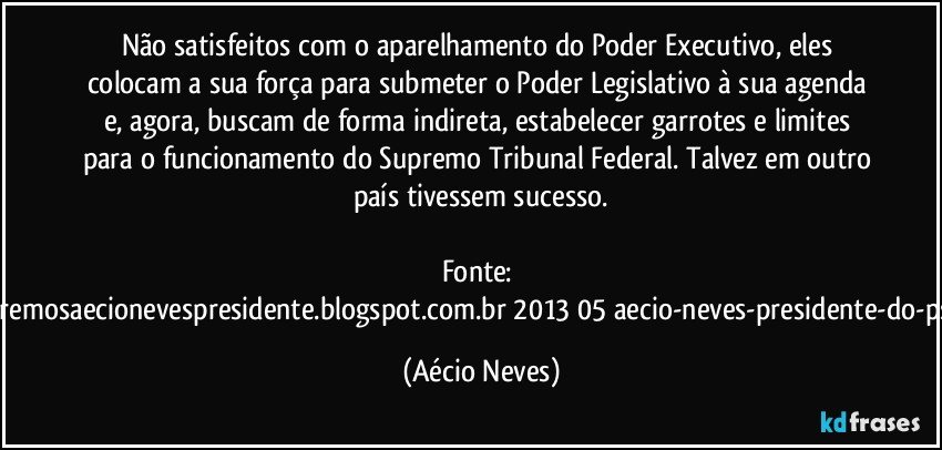 Não satisfeitos com o aparelhamento do Poder Executivo, eles colocam a sua força para submeter o Poder Legislativo à sua agenda e, agora, buscam de forma indireta, estabelecer garrotes e limites para o funcionamento do Supremo Tribunal Federal. Talvez em outro país tivessem sucesso.

Fonte: http://www.queremosaecionevespresidente.blogspot.com.br/2013/05/aecio-neves-presidente-do-psdb-estreia.html (Aécio Neves)
