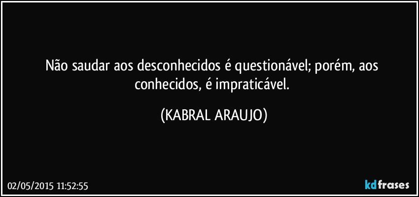 Não saudar aos desconhecidos é questionável; porém, aos conhecidos, é impraticável. (KABRAL ARAUJO)