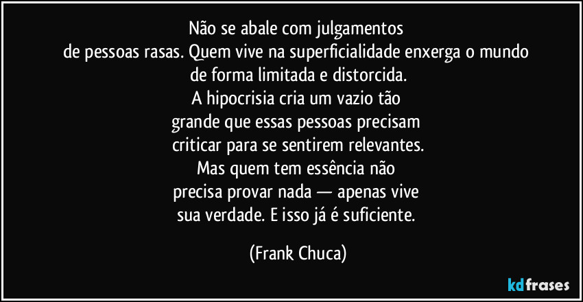 Não se abale com julgamentos 
de pessoas rasas. Quem vive na superficialidade enxerga o mundo 
de forma limitada e distorcida.
A hipocrisia cria um vazio tão 
grande que essas pessoas precisam 
criticar para se sentirem relevantes.
Mas quem tem essência não 
precisa provar nada — apenas vive 
sua verdade. E isso já é suficiente. (Frank Chuca)