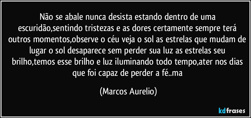 Não se abale nunca desista  estando dentro de uma escuridão,sentindo tristezas e as dores certamente sempre terá outros momentos,observe o céu veja o sol as estrelas que mudam de lugar o sol desaparece sem perder sua luz as estrelas seu brilho,temos esse brilho e luz iluminando todo tempo,ater nos dias que foi capaz de perder a fé..ma (Marcos Aurelio)