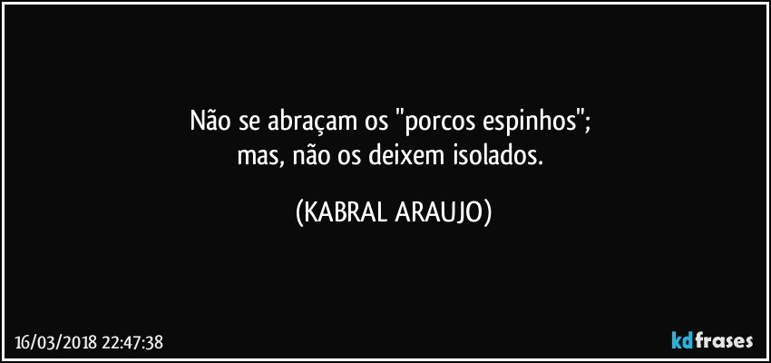 Não se abraçam os "porcos espinhos"; 
mas, não os deixem isolados. (KABRAL ARAUJO)