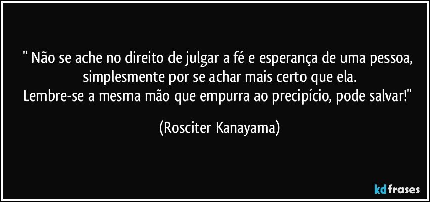 " Não se ache no direito de julgar a fé e esperança de uma pessoa, simplesmente por se achar mais certo que ela.
Lembre-se a mesma mão que empurra ao precipício, pode salvar!" (Rosciter Kanayama)