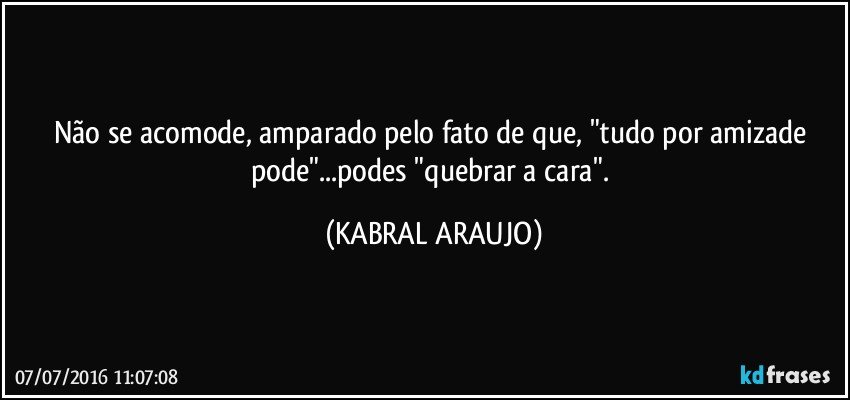 Não se acomode, amparado pelo fato de que, "tudo por amizade pode"...podes "quebrar a cara". (KABRAL ARAUJO)