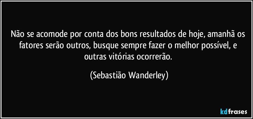 Não se acomode por conta dos bons resultados de hoje, amanhã os fatores serão outros, busque sempre fazer o melhor possível, e outras vitórias ocorrerão. (Sebastião Wanderley)
