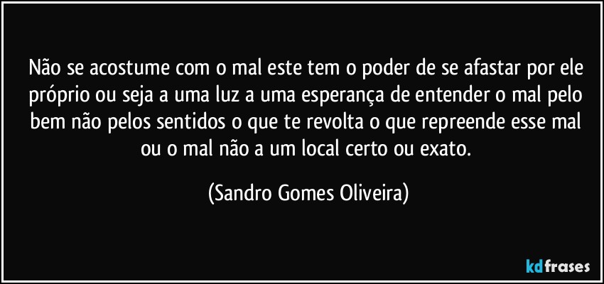 Não se acostume com o mal este tem o poder de se afastar por ele próprio ou seja a uma luz a uma esperança de entender o mal pelo bem não pelos sentidos o que te revolta o que repreende esse mal ou o mal não a um local certo ou exato. (Sandro Gomes Oliveira)