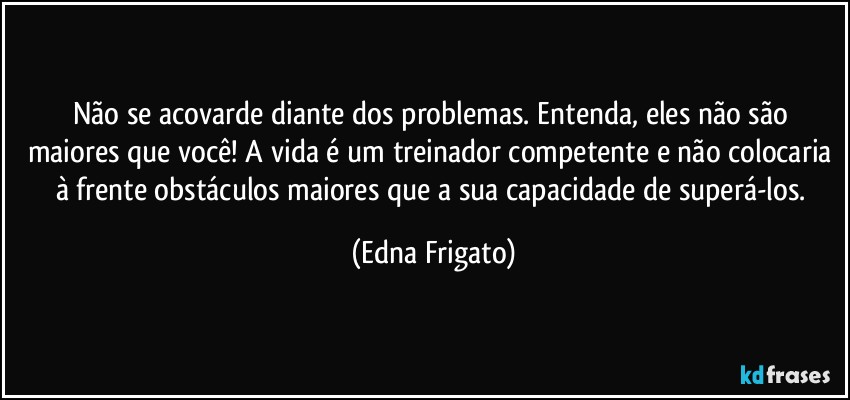 Não se acovarde diante dos problemas. Entenda, eles não são maiores que você! A vida é um treinador competente e não colocaria à frente obstáculos maiores que a sua capacidade de superá-los. (Edna Frigato)