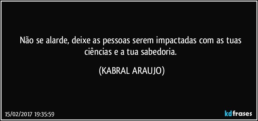 Não se alarde, deixe as pessoas serem impactadas com as tuas ciências e a tua sabedoria. (KABRAL ARAUJO)