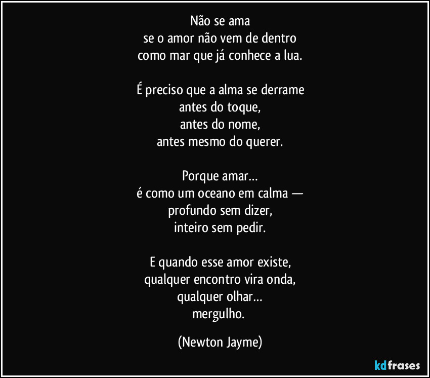 Não se ama
se o amor não vem de dentro
como mar que já conhece a lua.

É preciso que a alma se derrame
antes do toque,
antes do nome,
antes mesmo do querer.

Porque amar…
é como um oceano em calma —
profundo sem dizer,
inteiro sem pedir.

E quando esse amor existe,
qualquer encontro vira onda,
qualquer olhar…
mergulho. (Newton Jayme)