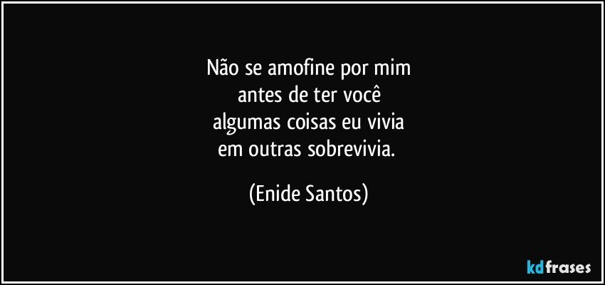 Não se amofine por mim
antes de ter você
algumas coisas eu vivia
em outras  sobrevivia. (Enide Santos)