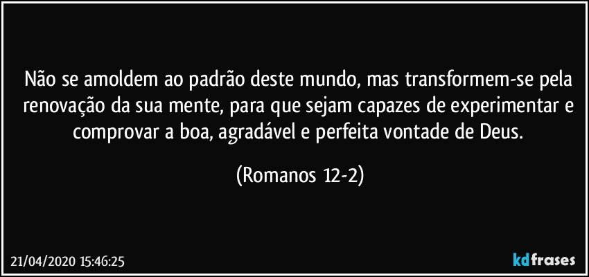 Não se amoldem ao padrão deste mundo, mas transformem-se pela renovação da sua mente, para que sejam capazes de experimentar e comprovar a boa, agradável e perfeita vontade de Deus. (Romanos 12-2)