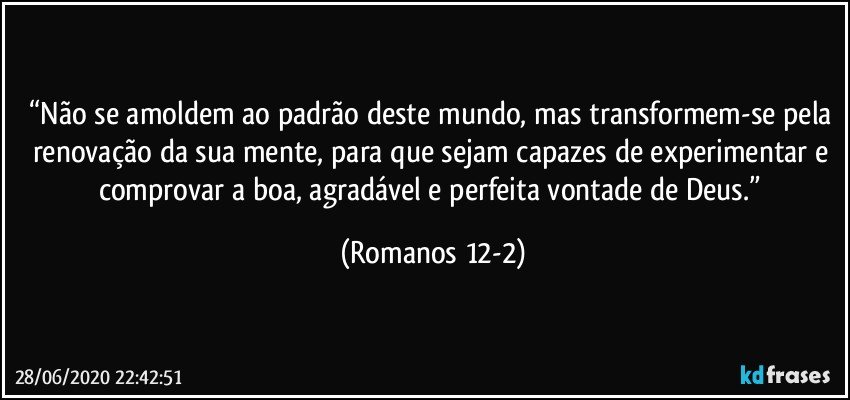 “Não se amoldem ao padrão deste mundo, mas transformem-se pela renovação da sua mente, para que sejam capazes de experimentar e comprovar a boa, agradável e perfeita vontade de Deus.” (Romanos 12-2)