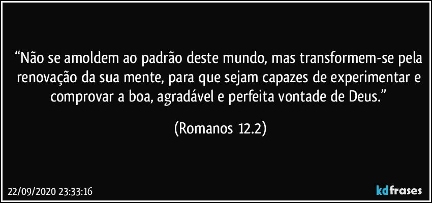 “Não se amoldem ao padrão deste mundo, mas transformem-se pela renovação da sua mente, para que sejam capazes de experimentar e comprovar a boa, agradável e perfeita vontade de Deus.” (Romanos 12.2)