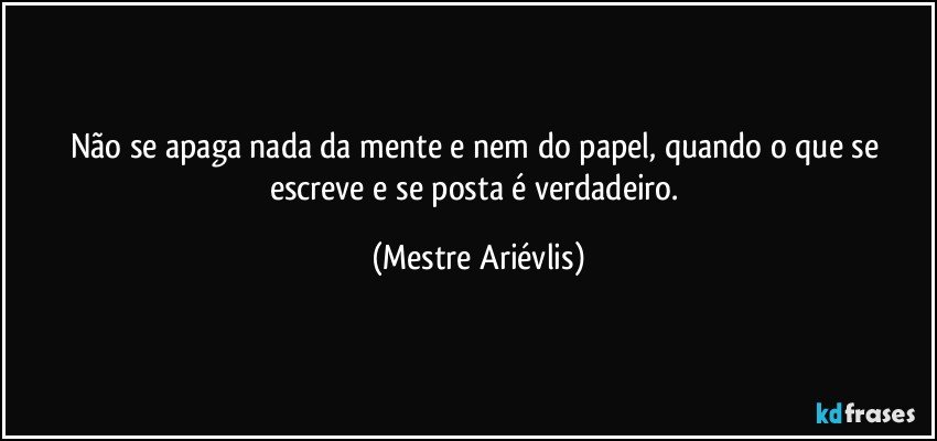 Não se apaga nada da mente e nem do papel, quando o que se escreve e se posta é verdadeiro. (Mestre Ariévlis)