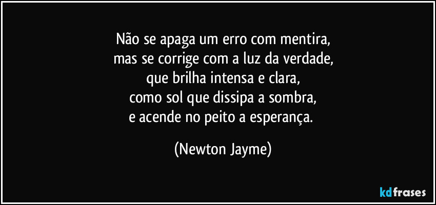 Não se apaga um erro com mentira,
mas se corrige com a luz da verdade,
que brilha intensa e clara,
como sol que dissipa a sombra,
e acende no peito a esperança. (Newton Jayme)