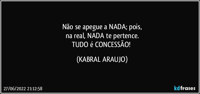 Não se apegue a NADA; pois,
na real, NADA te pertence.
TUDO é CONCESSÃO! (KABRAL ARAUJO)