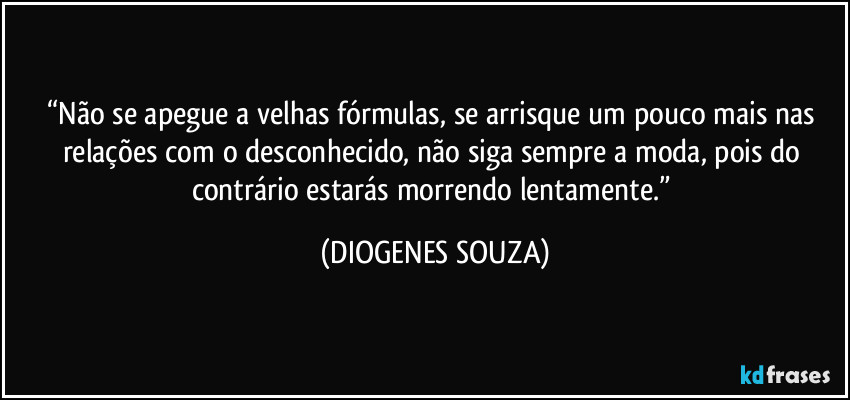 “Não se apegue a velhas fórmulas, se arrisque um pouco mais nas relações com o desconhecido, não siga sempre a moda, pois do contrário estarás morrendo lentamente.” (DIOGENES SOUZA)