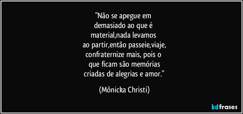 "Não se apegue em 
demasiado ao que é 
material,nada levamos 
ao partir,então passeie,viaje,
confraternize mais, pois o 
que ficam são memórias
 criadas de alegrias e amor." (Mônicka Christi)