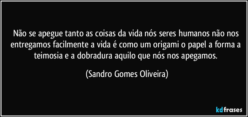 Não se apegue tanto as coisas da vida nós seres humanos não nos entregamos facilmente a vida é como um origami o papel a forma a teimosia e a dobradura aquilo que nós nos apegamos. (Sandro Gomes Oliveira)