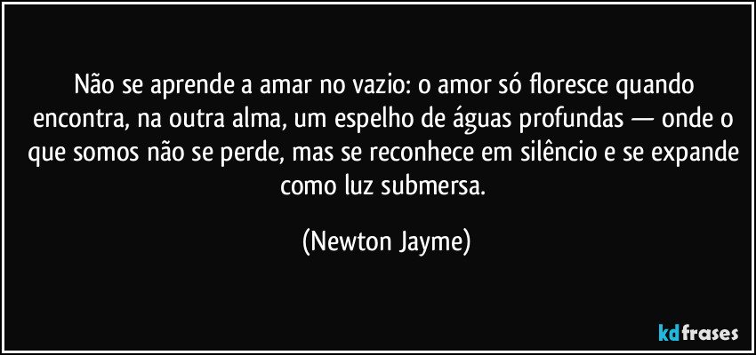 Não se aprende a amar no vazio: o amor só floresce quando encontra, na outra alma, um espelho de águas profundas — onde o que somos não se perde, mas se reconhece em silêncio e se expande como luz submersa. (Newton Jayme)