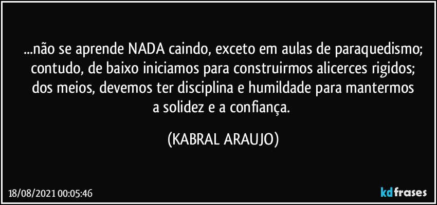 ...não se aprende NADA caindo, exceto em aulas de paraquedismo;
contudo, de baixo iniciamos para construirmos alicerces rigidos;
dos meios, devemos ter disciplina e humildade para mantermos
a solidez e a confiança. (KABRAL ARAUJO)