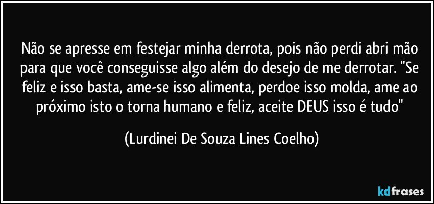 Não se apresse em festejar minha derrota, pois não perdi abri mão para que você conseguisse algo além do desejo de me derrotar. "Se feliz e isso basta, ame-se isso alimenta, perdoe isso molda, ame ao próximo isto o torna humano e feliz, aceite DEUS isso é tudo" (Lurdinei De Souza Lines Coelho)