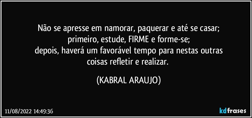 Não se apresse em namorar, paquerar e até se casar;
primeiro, estude, FIRME e forme-se;
depois, haverá um favorável tempo para nestas outras
coisas refletir e realizar. (KABRAL ARAUJO)