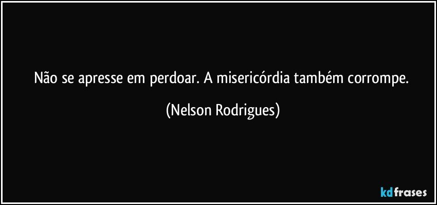 Não se apresse em perdoar. A misericórdia também corrompe. (Nelson Rodrigues)