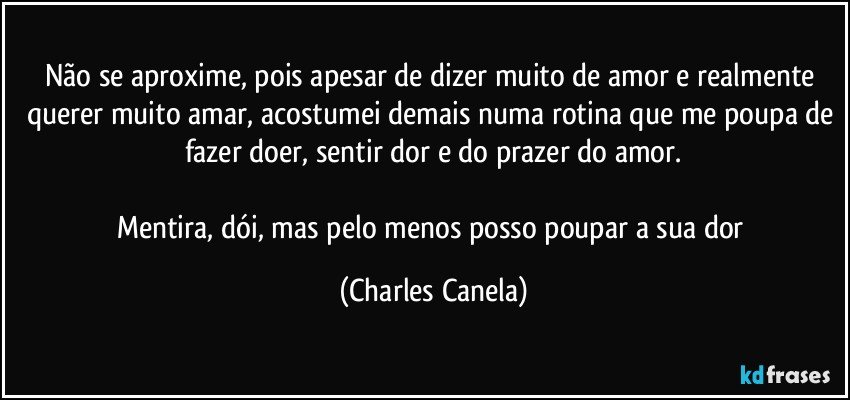 Não se aproxime, pois apesar de dizer muito de amor e realmente querer muito amar, acostumei demais numa rotina que me poupa de fazer doer, sentir dor e do prazer do amor.

Mentira, dói, mas pelo menos posso poupar a sua dor (Charles Canela)