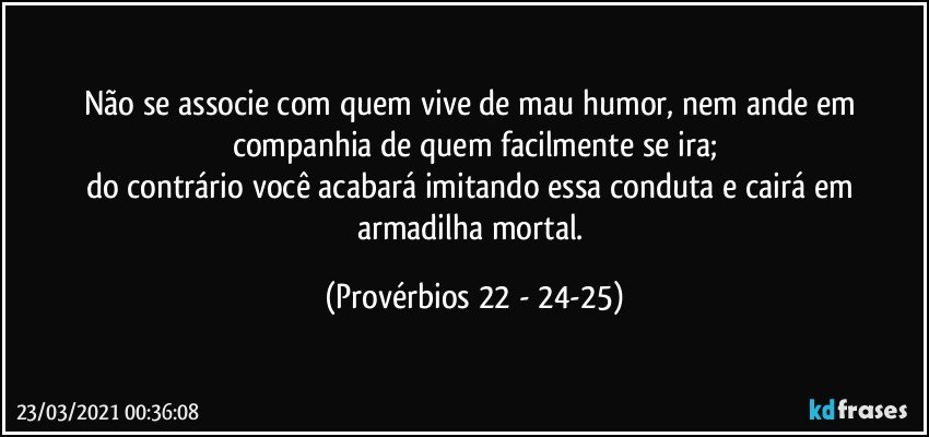 Não se associe com quem vive de mau humor, nem ande em companhia de quem facilmente se ira;
do contrário você acabará imitando essa conduta e cairá em armadilha mortal. (Provérbios 22 - 24-25)