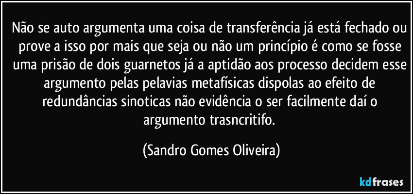 Não se auto argumenta uma coisa de transferência já está fechado ou prove a isso por mais que seja ou não um princípio é como se fosse uma prisão de dois guarnetos já a aptidão aos processo decidem esse argumento pelas pelavias metafísicas dispolas ao efeito de redundâncias sinoticas não evidência o ser facilmente daí o argumento trasncritifo. (Sandro Gomes Oliveira)