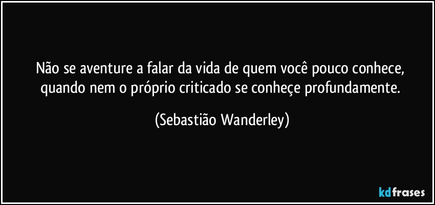 Não se aventure a falar da vida de quem você pouco conhece, quando nem o próprio criticado se conheçe profundamente. (Sebastião Wanderley)