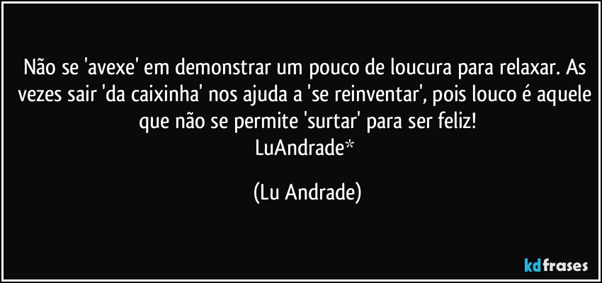 Não se 'avexe' em demonstrar um pouco de loucura para relaxar. As vezes sair 'da caixinha' nos ajuda a 'se reinventar', pois louco é aquele que não se permite 'surtar' para ser feliz!
LuAndrade* (Lu Andrade)