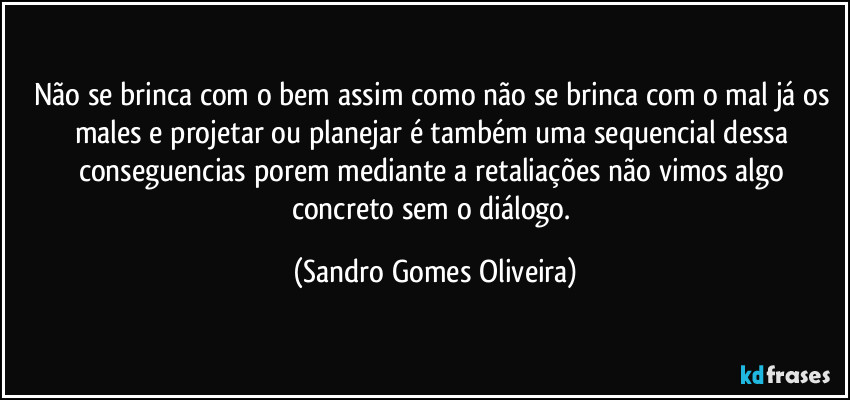 Não se brinca com o bem assim como não se brinca com o mal já os males e projetar ou planejar é também uma sequencial dessa conseguencias porem mediante a retaliações não vimos algo concreto sem o diálogo. (Sandro Gomes Oliveira)